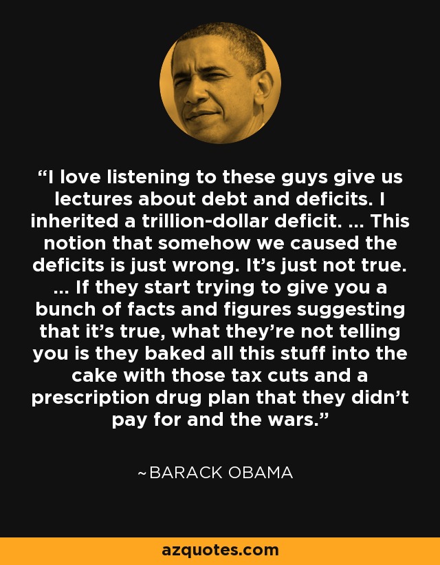 I love listening to these guys give us lectures about debt and deficits. I inherited a trillion-dollar deficit. ... This notion that somehow we caused the deficits is just wrong. It's just not true. ... If they start trying to give you a bunch of facts and figures suggesting that it's true, what they're not telling you is they baked all this stuff into the cake with those tax cuts and a prescription drug plan that they didn't pay for and the wars. - Barack Obama