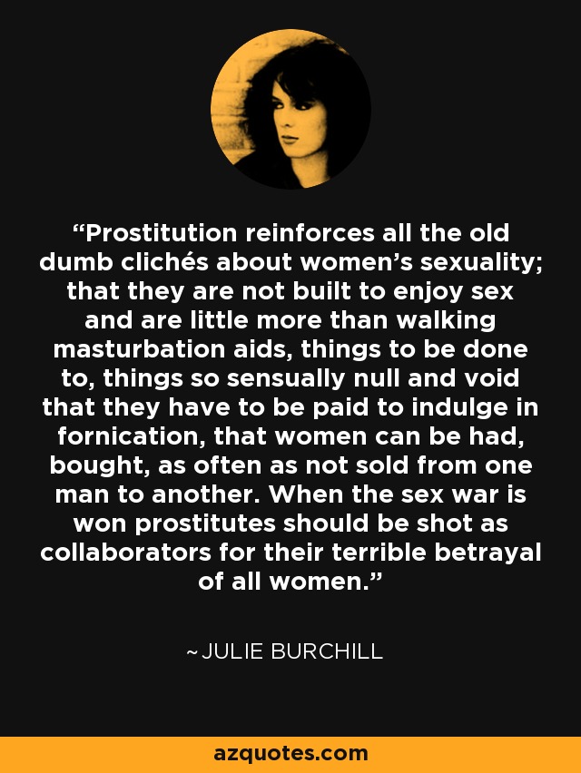 Prostitution reinforces all the old dumb clichés about women's sexuality; that they are not built to enjoy sex and are little more than walking masturbation aids, things to be done to, things so sensually null and void that they have to be paid to indulge in fornication, that women can be had, bought, as often as not sold from one man to another. When the sex war is won prostitutes should be shot as collaborators for their terrible betrayal of all women. - Julie Burchill