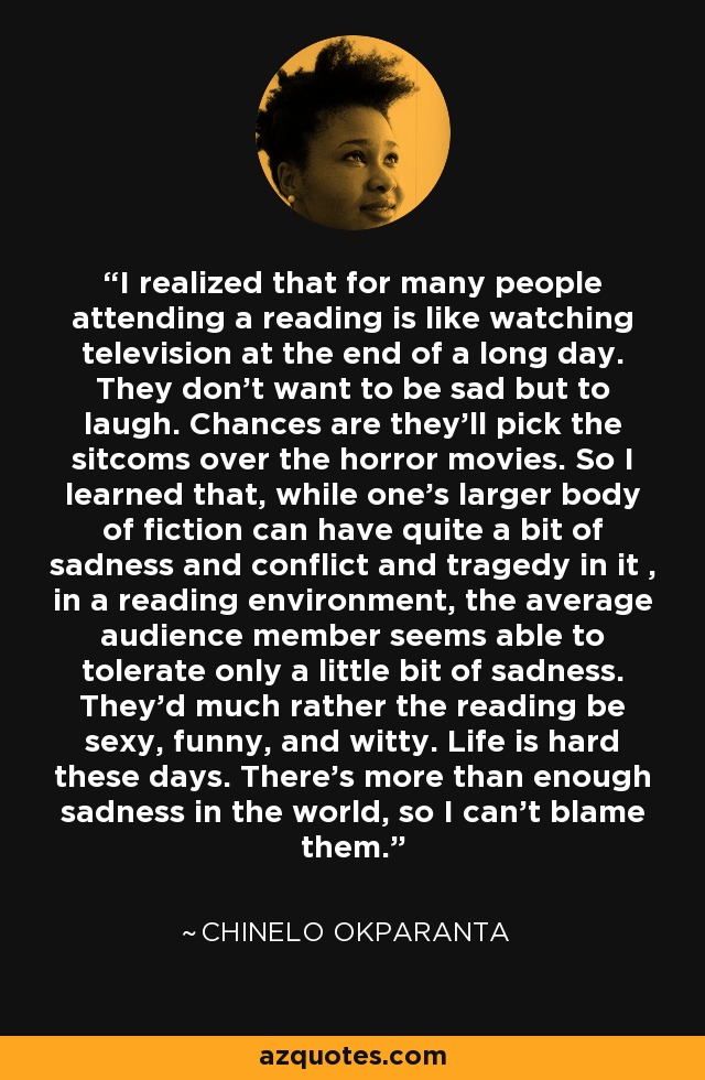 I realized that for many people attending a reading is like watching television at the end of a long day. They don't want to be sad but to laugh. Chances are they'll pick the sitcoms over the horror movies. So I learned that, while one's larger body of fiction can have quite a bit of sadness and conflict and tragedy in it , in a reading environment, the average audience member seems able to tolerate only a little bit of sadness. They'd much rather the reading be sexy, funny, and witty. Life is hard these days. There's more than enough sadness in the world, so I can't blame them. - Chinelo Okparanta