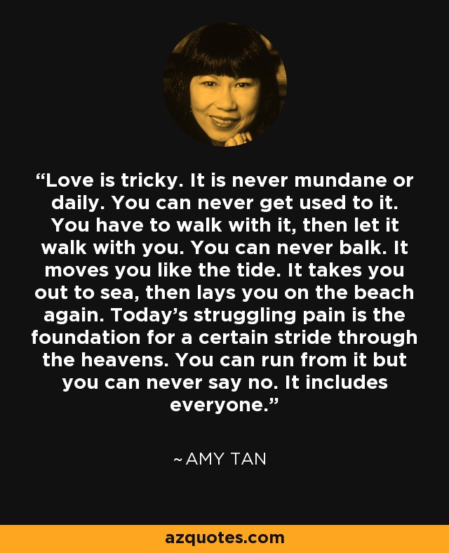 Love is tricky. It is never mundane or daily. You can never get used to it. You have to walk with it, then let it walk with you. You can never balk. It moves you like the tide. It takes you out to sea, then lays you on the beach again. Today's struggling pain is the foundation for a certain stride through the heavens. You can run from it but you can never say no. It includes everyone. - Amy Tan