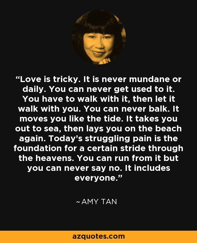 Love is tricky. It is never mundane or daily. You can never get used to it. You have to walk with it, then let it walk with you. You can never balk. It moves you like the tide. It takes you out to sea, then lays you on the beach again. Today's struggling pain is the foundation for a certain stride through the heavens. You can run from it but you can never say no. It includes everyone. - Amy Tan