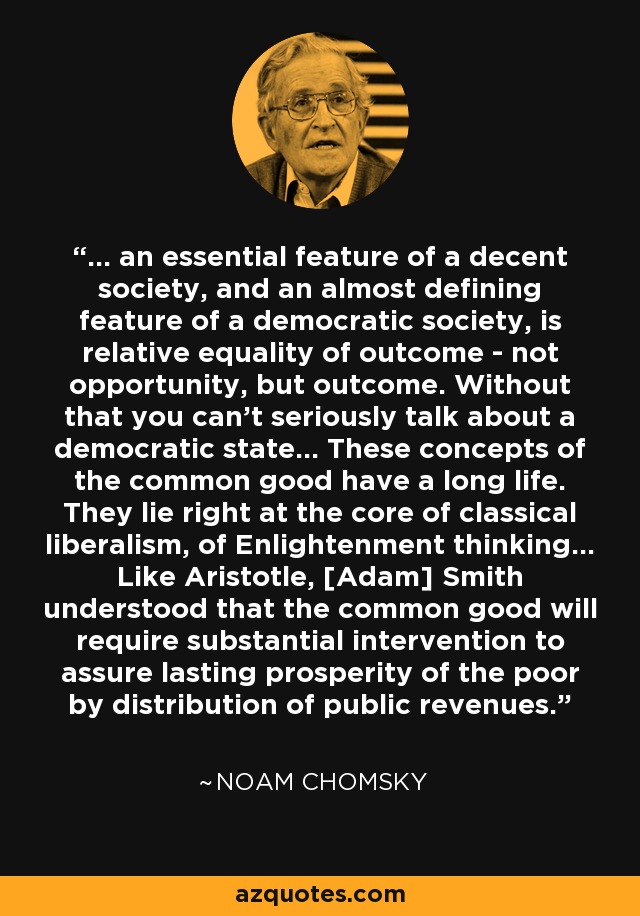 ... an essential feature of a decent society, and an almost defining feature of a democratic society, is relative equality of outcome - not opportunity, but outcome. Without that you can't seriously talk about a democratic state... These concepts of the common good have a long life. They lie right at the core of classical liberalism, of Enlightenment thinking... Like Aristotle, [Adam] Smith understood that the common good will require substantial intervention to assure lasting prosperity of the poor by distribution of public revenues. - Noam Chomsky