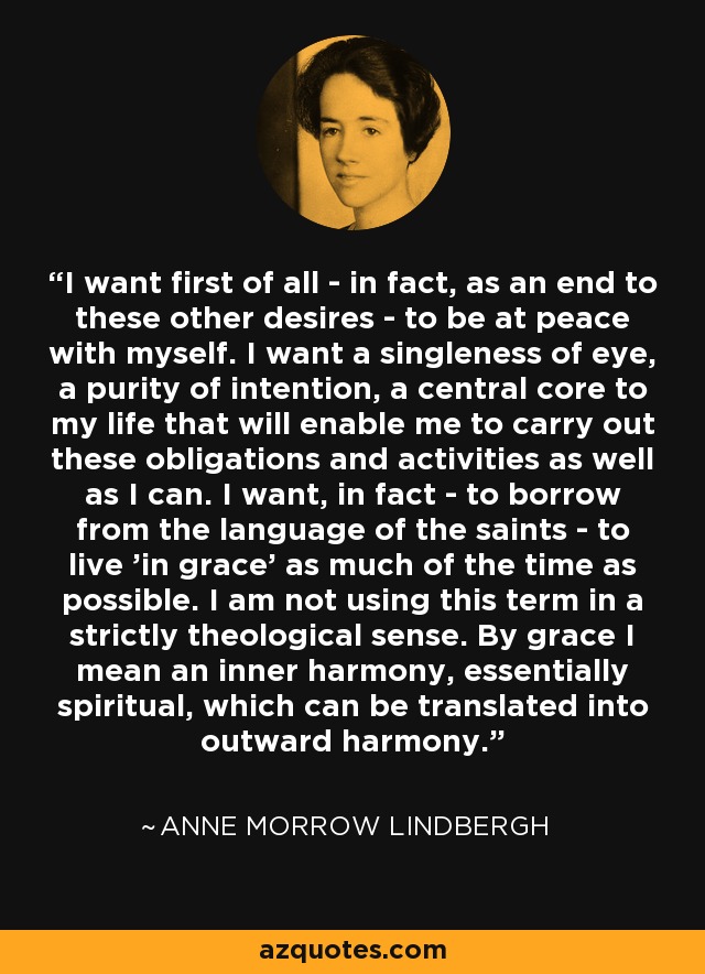 I want first of all - in fact, as an end to these other desires - to be at peace with myself. I want a singleness of eye, a purity of intention, a central core to my life that will enable me to carry out these obligations and activities as well as I can. I want, in fact - to borrow from the language of the saints - to live 'in grace' as much of the time as possible. I am not using this term in a strictly theological sense. By grace I mean an inner harmony, essentially spiritual, which can be translated into outward harmony. - Anne Morrow Lindbergh