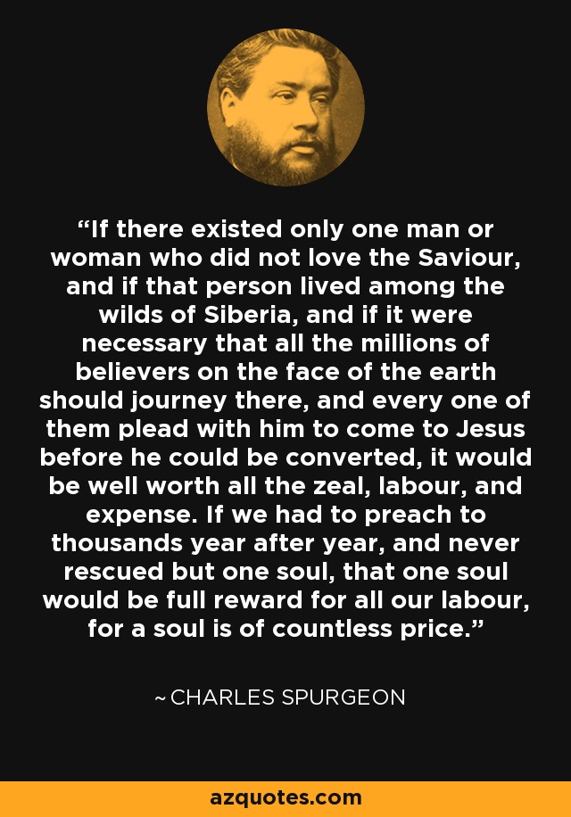 If there existed only one man or woman who did not love the Saviour, and if that person lived among the wilds of Siberia, and if it were necessary that all the millions of believers on the face of the earth should journey there, and every one of them plead with him to come to Jesus before he could be converted, it would be well worth all the zeal, labour, and expense. If we had to preach to thousands year after year, and never rescued but one soul, that one soul would be full reward for all our labour, for a soul is of countless price. - Charles Spurgeon