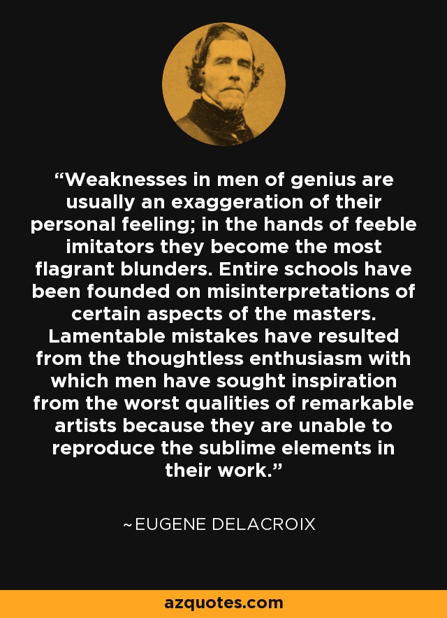 Weaknesses in men of genius are usually an exaggeration of their personal feeling; in the hands of feeble imitators they become the most flagrant blunders. Entire schools have been founded on misinterpretations of certain aspects of the masters. Lamentable mistakes have resulted from the thoughtless enthusiasm with which men have sought inspiration from the worst qualities of remarkable artists because they are unable to reproduce the sublime elements in their work. - Eugene Delacroix