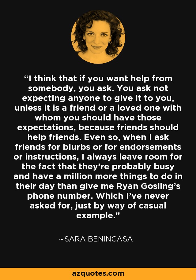 I think that if you want help from somebody, you ask. You ask not expecting anyone to give it to you, unless it is a friend or a loved one with whom you should have those expectations, because friends should help friends. Even so, when I ask friends for blurbs or for endorsements or instructions, I always leave room for the fact that they're probably busy and have a million more things to do in their day than give me Ryan Gosling's phone number. Which I've never asked for, just by way of casual example. - Sara Benincasa