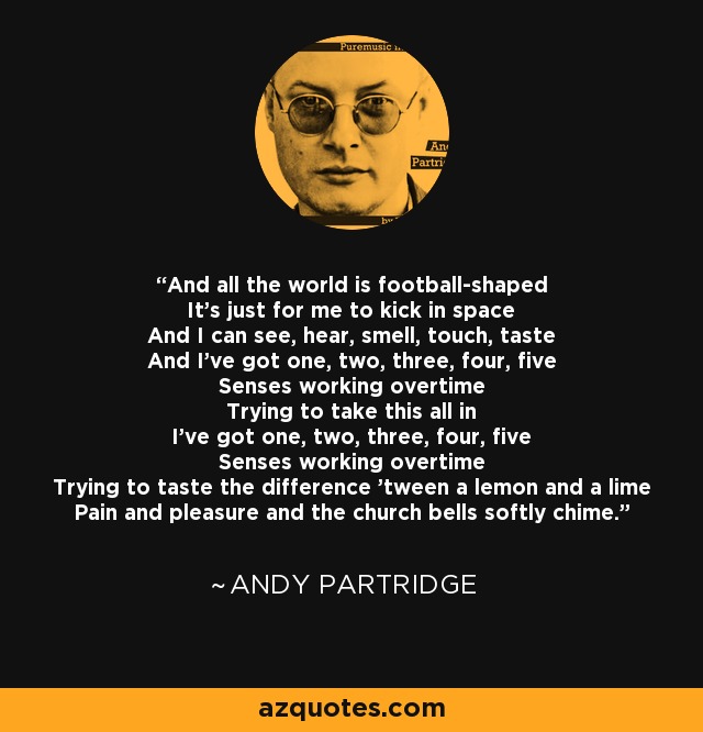 And all the world is football-shaped It's just for me to kick in space And I can see, hear, smell, touch, taste And I've got one, two, three, four, five Senses working overtime Trying to take this all in I've got one, two, three, four, five Senses working overtime Trying to taste the difference 'tween a lemon and a lime Pain and pleasure and the church bells softly chime. - Andy Partridge