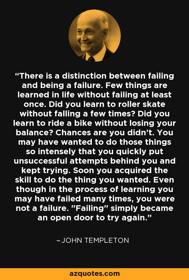 There is a distinction between failing and being a failure. Few things are learned in life without failing at least once. Did you learn to roller skate without falling a few times? Did you learn to ride a bike without losing your balance? Chances are you didn't. You may have wanted to do those things so intensely that you quickly put unsuccessful attempts behind you and kept trying. Soon you acquired the skill to do the thing you wanted. Even though in the process of learning you may have failed many times, you were not a failure. 