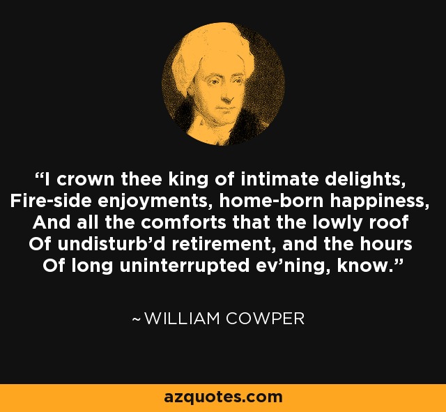I crown thee king of intimate delights, Fire-side enjoyments, home-born happiness, And all the comforts that the lowly roof Of undisturb'd retirement, and the hours Of long uninterrupted ev'ning, know. - William Cowper