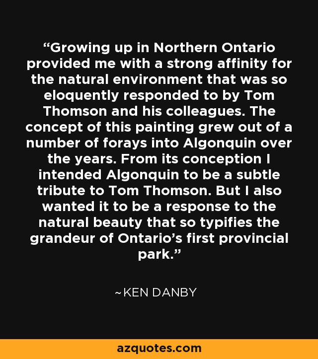 Growing up in Northern Ontario provided me with a strong affinity for the natural environment that was so eloquently responded to by Tom Thomson and his colleagues. The concept of this painting grew out of a number of forays into Algonquin over the years. From its conception I intended Algonquin to be a subtle tribute to Tom Thomson. But I also wanted it to be a response to the natural beauty that so typifies the grandeur of Ontario’s first provincial park. - Ken Danby