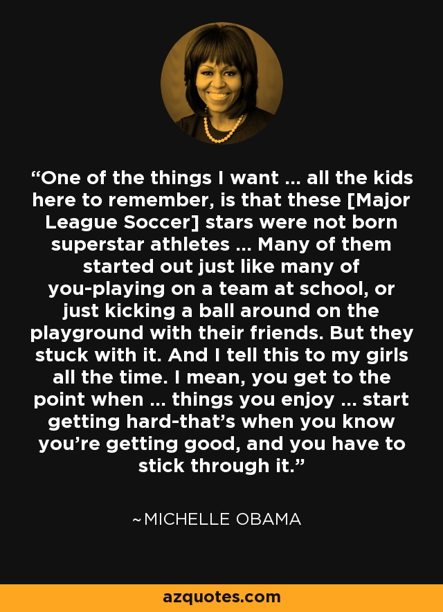 One of the things I want ... all the kids here to remember, is that these [Major League Soccer] stars were not born superstar athletes ... Many of them started out just like many of you-playing on a team at school, or just kicking a ball around on the playground with their friends. But they stuck with it. And I tell this to my girls all the time. I mean, you get to the point when ... things you enjoy ... start getting hard-that's when you know you're getting good, and you have to stick through it. - Michelle Obama