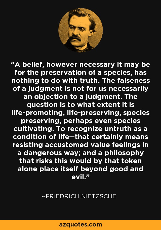 A belief, however necessary it may be for the preservation of a species, has nothing to do with truth. The falseness of a judgment is not for us necessarily an objection to a judgment. The question is to what extent it is life-promoting, life-preserving, species preserving, perhaps even species cultivating. To recognize untruth as a condition of life--that certainly means resisting accustomed value feelings in a dangerous way; and a philosophy that risks this would by that token alone place itself beyond good and evil. - Friedrich Nietzsche