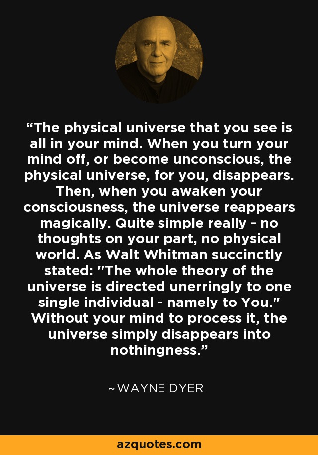 The physical universe that you see is all in your mind. When you turn your mind off, or become unconscious, the physical universe, for you, disappears. Then, when you awaken your consciousness, the universe reappears magically. Quite simple really - no thoughts on your part, no physical world. As Walt Whitman succinctly stated: 