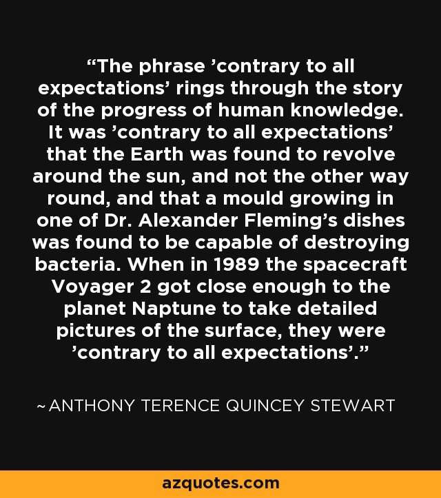 The phrase 'contrary to all expectations' rings through the story of the progress of human knowledge. It was 'contrary to all expectations' that the Earth was found to revolve around the sun, and not the other way round, and that a mould growing in one of Dr. Alexander Fleming's dishes was found to be capable of destroying bacteria. When in 1989 the spacecraft Voyager 2 got close enough to the planet Naptune to take detailed pictures of the surface, they were 'contrary to all expectations'. - Anthony Terence Quincey Stewart
