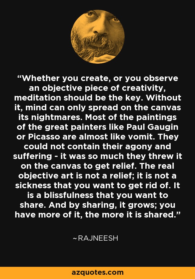 Whether you create, or you observe an objective piece of creativity, meditation should be the key. Without it, mind can only spread on the canvas its nightmares. Most of the paintings of the great painters like Paul Gaugin or Picasso are almost like vomit. They could not contain their agony and suffering - it was so much they threw it on the canvas to get relief. The real objective art is not a relief; it is not a sickness that you want to get rid of. It is a blissfulness that you want to share. And by sharing, it grows; you have more of it, the more it is shared. - Rajneesh