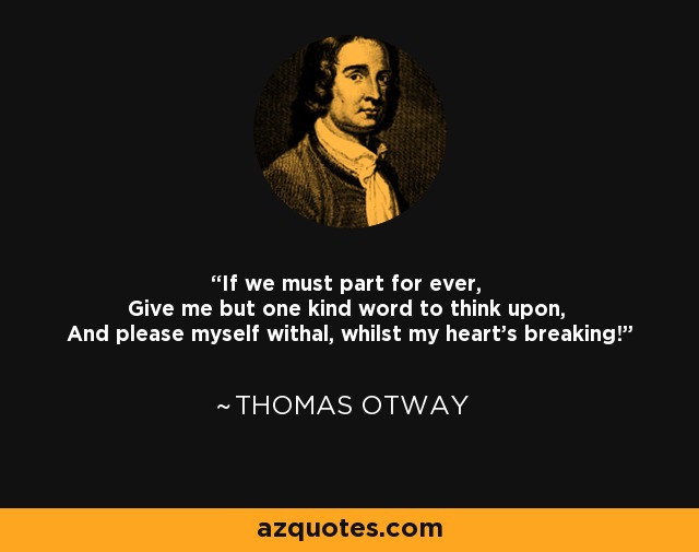 If we must part for ever, Give me but one kind word to think upon, And please myself withal, whilst my heart's breaking! - Thomas Otway