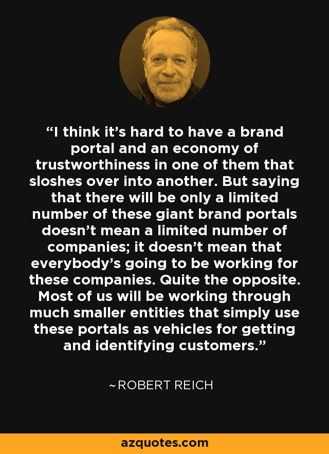 I think it's hard to have a brand portal and an economy of trustworthiness in one of them that sloshes over into another. But saying that there will be only a limited number of these giant brand portals doesn't mean a limited number of companies; it doesn't mean that everybody's going to be working for these companies. Quite the opposite. Most of us will be working through much smaller entities that simply use these portals as vehicles for getting and identifying customers. - Robert Reich