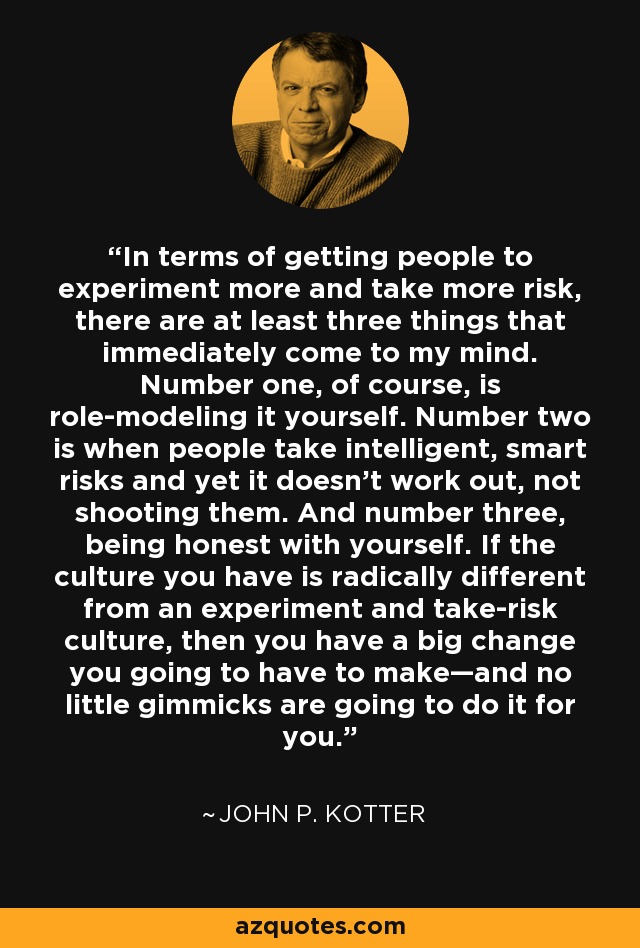 In terms of getting people to experiment more and take more risk, there are at least three things that immediately come to my mind. Number one, of course, is role-modeling it yourself. Number two is when people take intelligent, smart risks and yet it doesn't work out, not shooting them. And number three, being honest with yourself. If the culture you have is radically different from an experiment and take-risk culture, then you have a big change you going to have to make—and no little gimmicks are going to do it for you. - John P. Kotter