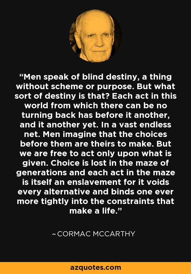 Men speak of blind destiny, a thing without scheme or purpose. But what sort of destiny is that? Each act in this world from which there can be no turning back has before it another, and it another yet. In a vast endless net. Men imagine that the choices before them are theirs to make. But we are free to act only upon what is given. Choice is lost in the maze of generations and each act in the maze is itself an enslavement for it voids every alternative and binds one ever more tightly into the constraints that make a life. - Cormac McCarthy