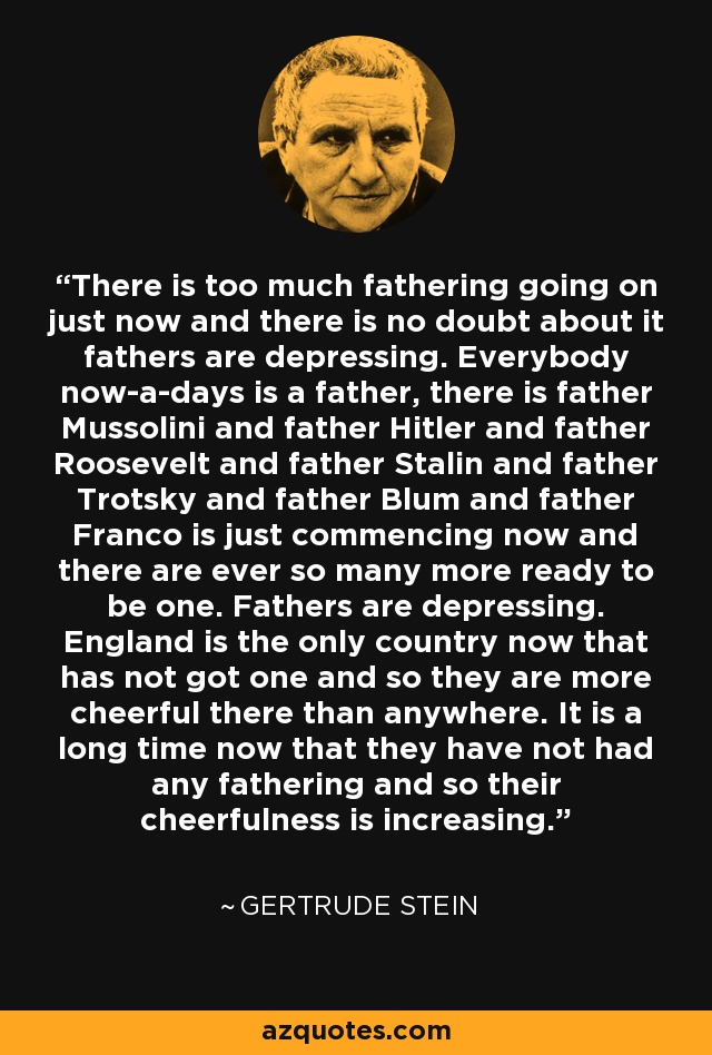 There is too much fathering going on just now and there is no doubt about it fathers are depressing. Everybody now-a-days is a father, there is father Mussolini and father Hitler and father Roosevelt and father Stalin and father Trotsky and father Blum and father Franco is just commencing now and there are ever so many more ready to be one. Fathers are depressing. England is the only country now that has not got one and so they are more cheerful there than anywhere. It is a long time now that they have not had any fathering and so their cheerfulness is increasing. - Gertrude Stein