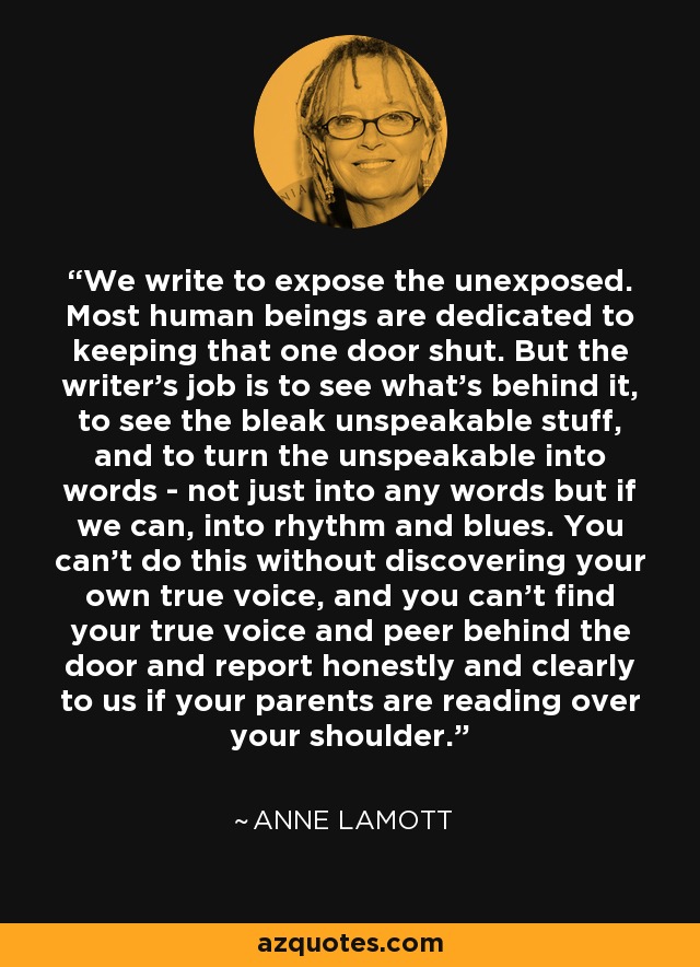 We write to expose the unexposed. Most human beings are dedicated to keeping that one door shut. But the writer's job is to see what's behind it, to see the bleak unspeakable stuff, and to turn the unspeakable into words - not just into any words but if we can, into rhythm and blues. You can't do this without discovering your own true voice, and you can't find your true voice and peer behind the door and report honestly and clearly to us if your parents are reading over your shoulder. - Anne Lamott