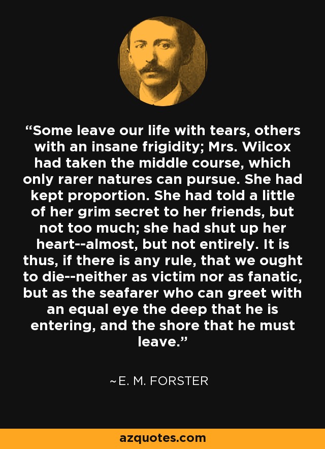 Some leave our life with tears, others with an insane frigidity; Mrs. Wilcox had taken the middle course, which only rarer natures can pursue. She had kept proportion. She had told a little of her grim secret to her friends, but not too much; she had shut up her heart--almost, but not entirely. It is thus, if there is any rule, that we ought to die--neither as victim nor as fanatic, but as the seafarer who can greet with an equal eye the deep that he is entering, and the shore that he must leave. - E. M. Forster