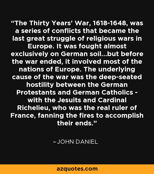 The Thirty Years' War, 1618-1648, was a series of conflicts that became the last great struggle of religious wars in Europe. It was fought almost exclusively on German soil...but before the war ended, it involved most of the nations of Europe. The underlying cause of the war was the deep-seated hostility between the German Protestants and German Catholics - with the Jesuits and Cardinal Richelieu, who was the real ruler of France, fanning the fires to accomplish their ends. - John Daniel