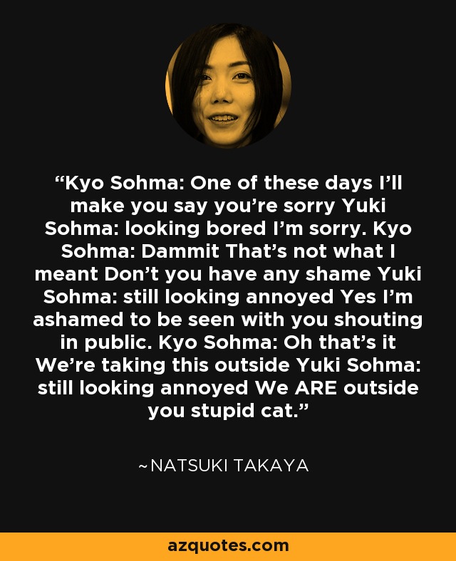 Kyo Sohma: One of these days I'll make you say you're sorry Yuki Sohma: looking bored I'm sorry. Kyo Sohma: Dammit That's not what I meant Don't you have any shame Yuki Sohma: still looking annoyed Yes I'm ashamed to be seen with you shouting in public. Kyo Sohma: Oh that's it We're taking this outside Yuki Sohma: still looking annoyed We ARE outside you stupid cat. - Natsuki Takaya
