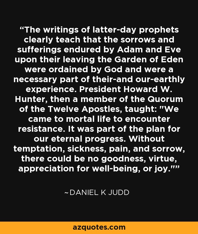 The writings of latter-day prophets clearly teach that the sorrows and sufferings endured by Adam and Eve upon their leaving the Garden of Eden were ordained by God and were a necessary part of their-and our-earthly experience. President Howard W. Hunter, then a member of the Quorum of the Twelve Apostles, taught: 