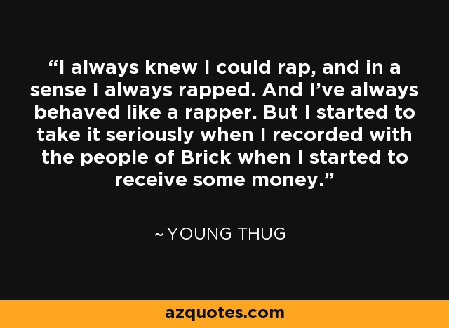 I always knew I could rap, and in a sense I always rapped. And I've always behaved like a rapper. But I started to take it seriously when I recorded with the people of Brick when I started to receive some money. - Young Thug