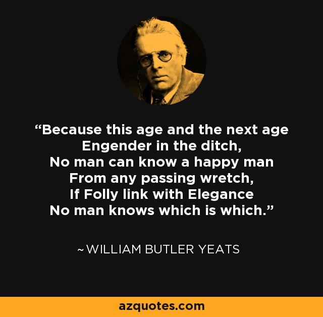 Because this age and the next age Engender in the ditch, No man can know a happy man From any passing wretch, If Folly link with Elegance No man knows which is which. - William Butler Yeats