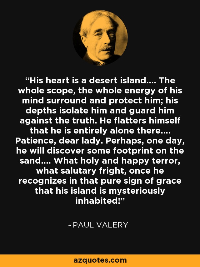 His heart is a desert island.... The whole scope, the whole energy of his mind surround and protect him; his depths isolate him and guard him against the truth. He flatters himself that he is entirely alone there.... Patience, dear lady. Perhaps, one day, he will discover some footprint on the sand.... What holy and happy terror, what salutary fright, once he recognizes in that pure sign of grace that his island is mysteriously inhabited! - Paul Valery