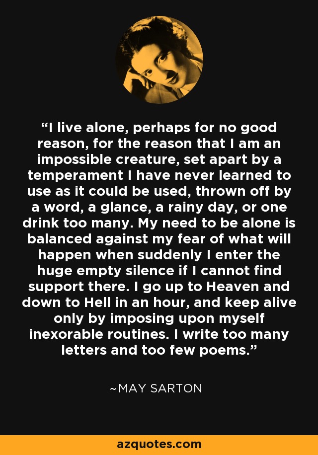 I live alone, perhaps for no good reason, for the reason that I am an impossible creature, set apart by a temperament I have never learned to use as it could be used, thrown off by a word, a glance, a rainy day, or one drink too many. My need to be alone is balanced against my fear of what will happen when suddenly I enter the huge empty silence if I cannot find support there. I go up to Heaven and down to Hell in an hour, and keep alive only by imposing upon myself inexorable routines. I write too many letters and too few poems. - May Sarton