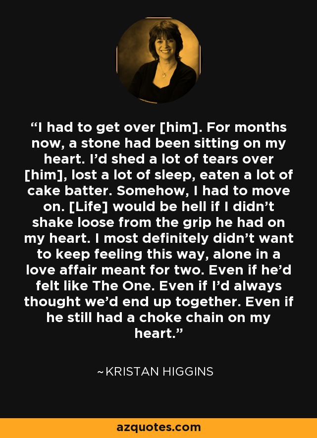 I had to get over [him]. For months now, a stone had been sitting on my heart. I'd shed a lot of tears over [him], lost a lot of sleep, eaten a lot of cake batter. Somehow, I had to move on. [Life] would be hell if I didn't shake loose from the grip he had on my heart. I most definitely didn't want to keep feeling this way, alone in a love affair meant for two. Even if he'd felt like The One. Even if I'd always thought we'd end up together. Even if he still had a choke chain on my heart. - Kristan Higgins