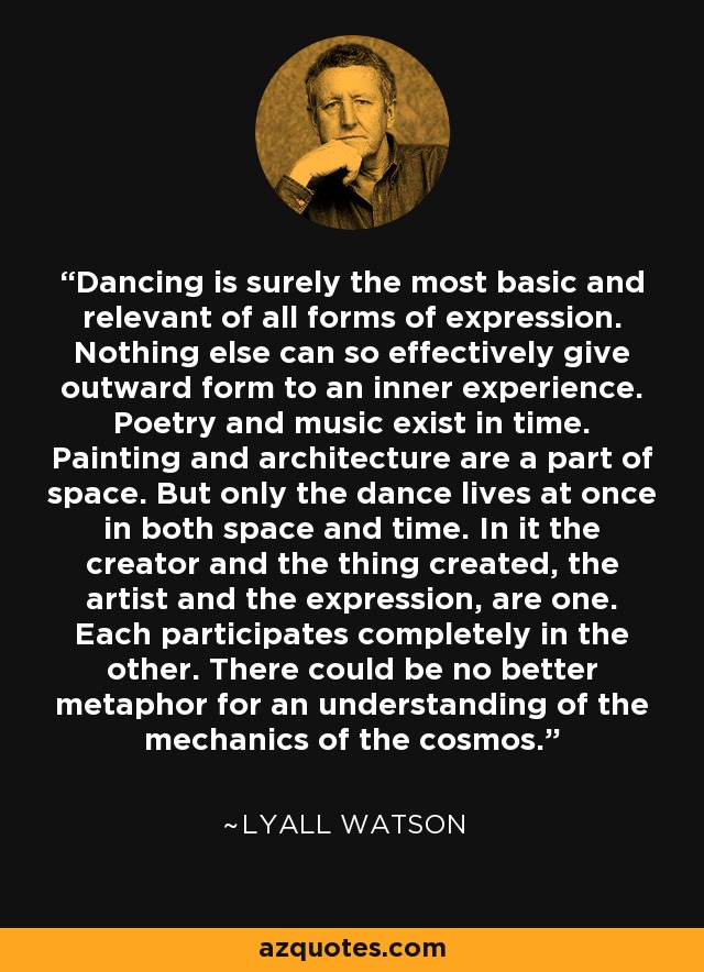 Dancing is surely the most basic and relevant of all forms of expression. Nothing else can so effectively give outward form to an inner experience. Poetry and music exist in time. Painting and architecture are a part of space. But only the dance lives at once in both space and time. In it the creator and the thing created, the artist and the expression, are one. Each participates completely in the other. There could be no better metaphor for an understanding of the mechanics of the cosmos. - Lyall Watson