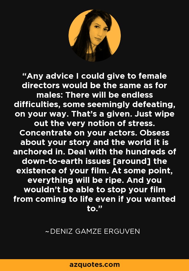 Any advice I could give to female directors would be the same as for males: There will be endless difficulties, some seemingly defeating, on your way. That's a given. Just wipe out the very notion of stress. Concentrate on your actors. Obsess about your story and the world it is anchored in. Deal with the hundreds of down-to-earth issues [around] the existence of your film. At some point, everything will be ripe. And you wouldn't be able to stop your film from coming to life even if you wanted to. - Deniz Gamze Erguven