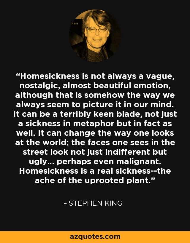 Homesickness is not always a vague, nostalgic, almost beautiful emotion, although that is somehow the way we always seem to picture it in our mind. It can be a terribly keen blade, not just a sickness in metaphor but in fact as well. It can change the way one looks at the world; the faces one sees in the street look not just indifferent but ugly... perhaps even malignant. Homesickness is a real sickness--the ache of the uprooted plant. - Stephen King