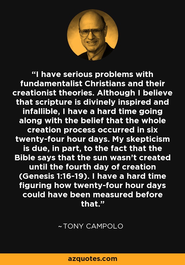 I have serious problems with fundamentalist Christians and their creationist theories. Although I believe that scripture is divinely inspired and infallible, I have a hard time going along with the belief that the whole creation process occurred in six twenty-four hour days. My skepticism is due, in part, to the fact that the Bible says that the sun wasn’t created until the fourth day of creation (Genesis 1:16-19). I have a hard time figuring how twenty-four hour days could have been measured before that. - Tony Campolo