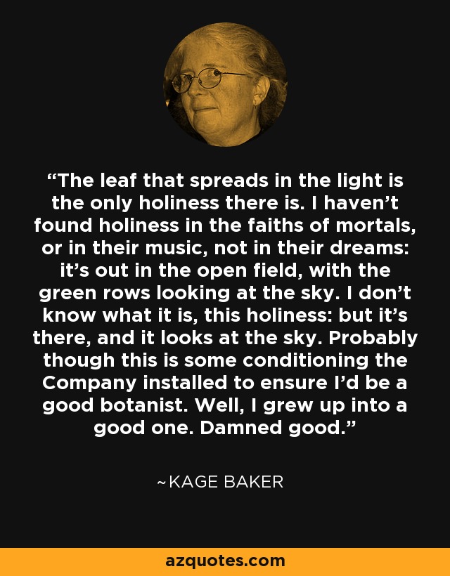 The leaf that spreads in the light is the only holiness there is. I haven't found holiness in the faiths of mortals, or in their music, not in their dreams: it's out in the open field, with the green rows looking at the sky. I don't know what it is, this holiness: but it's there, and it looks at the sky. Probably though this is some conditioning the Company installed to ensure I'd be a good botanist. Well, I grew up into a good one. Damned good. - Kage Baker