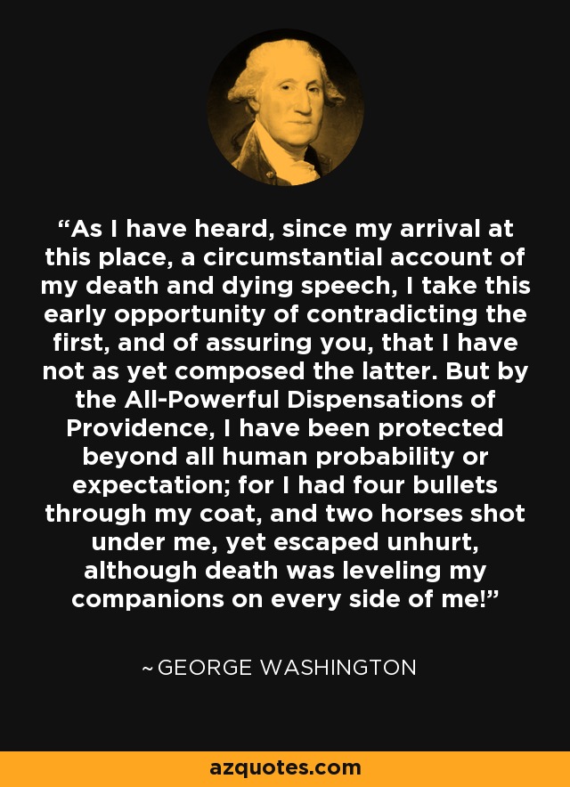 As I have heard, since my arrival at this place, a circumstantial account of my death and dying speech, I take this early opportunity of contradicting the first, and of assuring you, that I have not as yet composed the latter. But by the All-Powerful Dispensations of Providence, I have been protected beyond all human probability or expectation; for I had four bullets through my coat, and two horses shot under me, yet escaped unhurt, although death was leveling my companions on every side of me! - George Washington