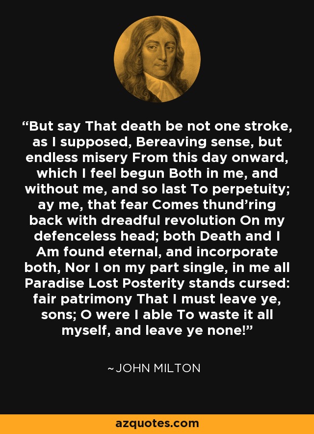 But say That death be not one stroke, as I supposed, Bereaving sense, but endless misery From this day onward, which I feel begun Both in me, and without me, and so last To perpetuity; ay me, that fear Comes thund'ring back with dreadful revolution On my defenceless head; both Death and I Am found eternal, and incorporate both, Nor I on my part single, in me all Paradise Lost Posterity stands cursed: fair patrimony That I must leave ye, sons; O were I able To waste it all myself, and leave ye none! - John Milton