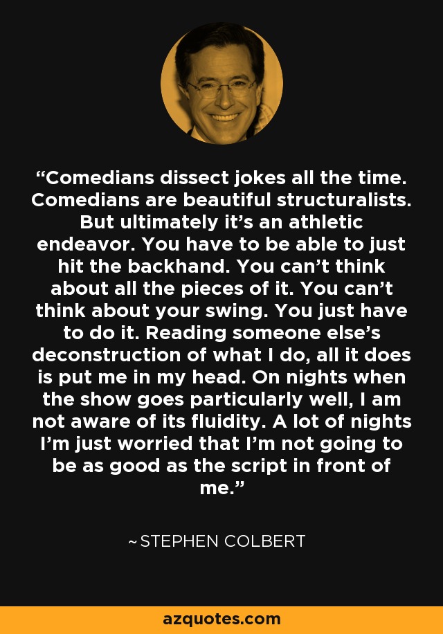 Comedians dissect jokes all the time. Comedians are beautiful structuralists. But ultimately it's an athletic endeavor. You have to be able to just hit the backhand. You can't think about all the pieces of it. You can't think about your swing. You just have to do it. Reading someone else's deconstruction of what I do, all it does is put me in my head. On nights when the show goes particularly well, I am not aware of its fluidity. A lot of nights I'm just worried that I'm not going to be as good as the script in front of me. - Stephen Colbert