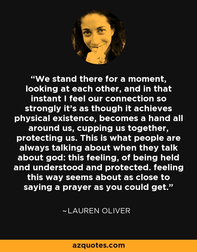 We stand there for a moment, looking at each other, and in that instant I feel our connection so strongly it's as though it achieves physical existence, becomes a hand all around us, cupping us together, protecting us. This is what people are always talking about when they talk about god: this feeling, of being held and understood and protected. feeling this way seems about as close to saying a prayer as you could get. - Lauren Oliver