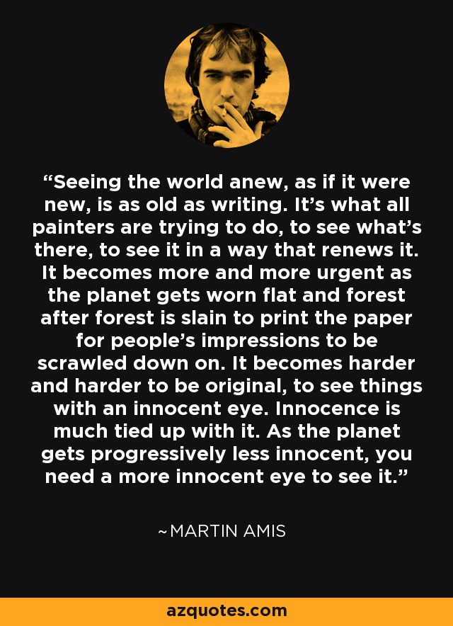 Seeing the world anew, as if it were new, is as old as writing. It's what all painters are trying to do, to see what's there, to see it in a way that renews it. It becomes more and more urgent as the planet gets worn flat and forest after forest is slain to print the paper for people's impressions to be scrawled down on. It becomes harder and harder to be original, to see things with an innocent eye. Innocence is much tied up with it. As the planet gets progressively less innocent, you need a more innocent eye to see it. - Martin Amis