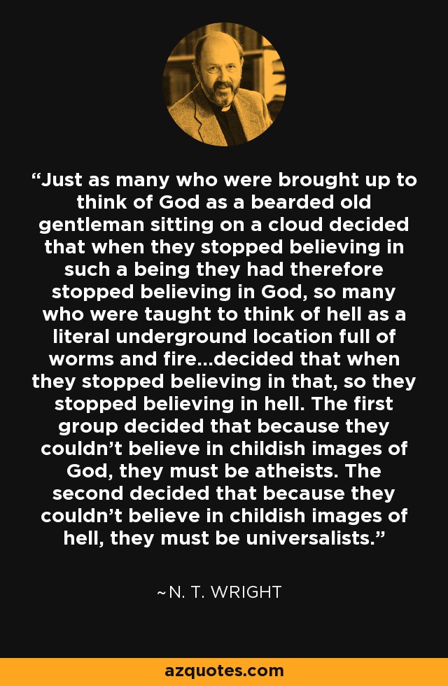 Just as many who were brought up to think of God as a bearded old gentleman sitting on a cloud decided that when they stopped believing in such a being they had therefore stopped believing in God, so many who were taught to think of hell as a literal underground location full of worms and fire...decided that when they stopped believing in that, so they stopped believing in hell. The first group decided that because they couldn't believe in childish images of God, they must be atheists. The second decided that because they couldn't believe in childish images of hell, they must be universalists. - N. T. Wright