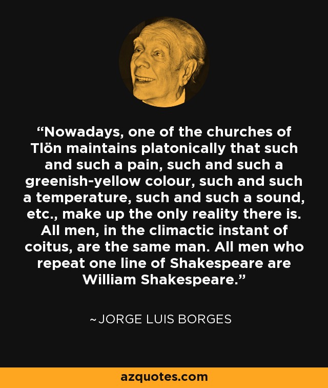 Nowadays, one of the churches of Tlön maintains platonically that such and such a pain, such and such a greenish-yellow colour, such and such a temperature, such and such a sound, etc., make up the only reality there is. All men, in the climactic instant of coitus, are the same man. All men who repeat one line of Shakespeare are William Shakespeare. - Jorge Luis Borges