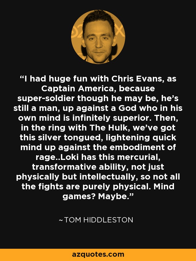 I had huge fun with Chris Evans, as Captain America, because super-soldier though he may be, he's still a man, up against a God who in his own mind is infinitely superior. Then, in the ring with The Hulk, we've got this silver tongued, lightening quick mind up against the embodiment of rage..Loki has this mercurial, transformative ability, not just physically but intellectually, so not all the fights are purely physical. Mind games? Maybe. - Tom Hiddleston