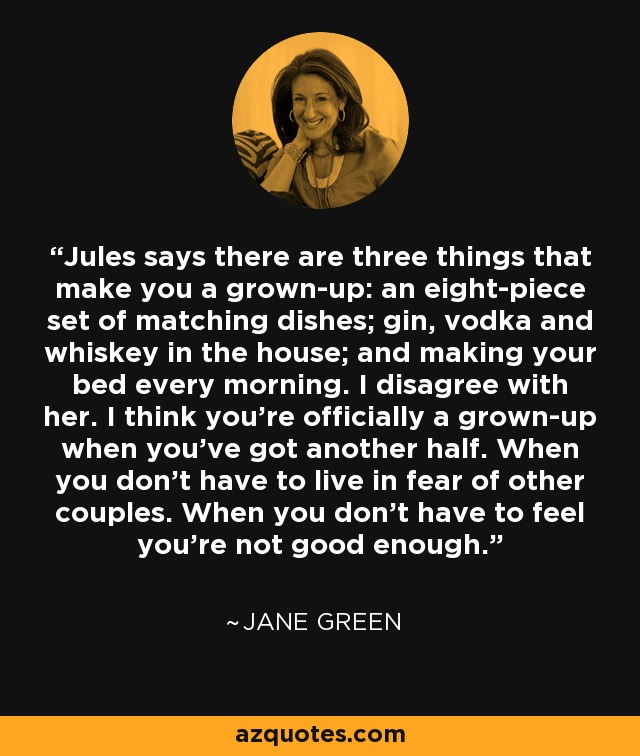 Jules says there are three things that make you a grown-up: an eight-piece set of matching dishes; gin, vodka and whiskey in the house; and making your bed every morning. I disagree with her. I think you're officially a grown-up when you've got another half. When you don't have to live in fear of other couples. When you don't have to feel you're not good enough. - Jane Green