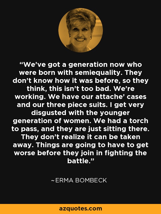 We've got a generation now who were born with semiequality. They don't know how it was before, so they think, this isn't too bad. We're working. We have our attache' cases and our three piece suits. I get very disgusted with the younger generation of women. We had a torch to pass, and they are just sitting there. They don't realize it can be taken away. Things are going to have to get worse before they join in fighting the battle. - Erma Bombeck