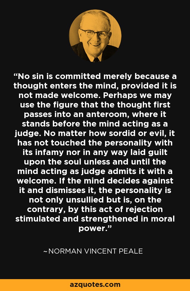 No sin is committed merely because a thought enters the mind, provided it is not made welcome. Perhaps we may use the figure that the thought first passes into an anteroom, where it stands before the mind acting as a judge. No matter how sordid or evil, it has not touched the personality with its infamy nor in any way laid guilt upon the soul unless and until the mind acting as judge admits it with a welcome. If the mind decides against it and dismisses it, the personality is not only unsullied but is, on the contrary, by this act of rejection stimulated and strengthened in moral power. - Norman Vincent Peale